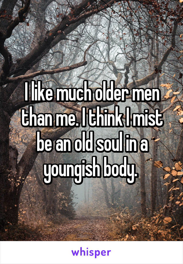 I like much older men than me. I think I mist be an old soul in a youngish body. 