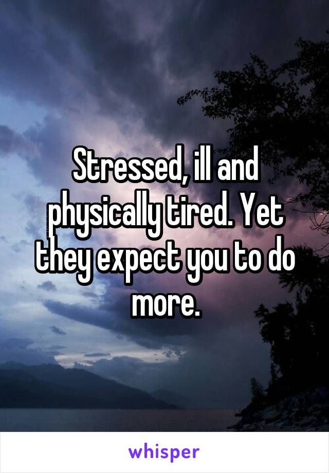 Stressed, ill and physically tired. Yet they expect you to do more.