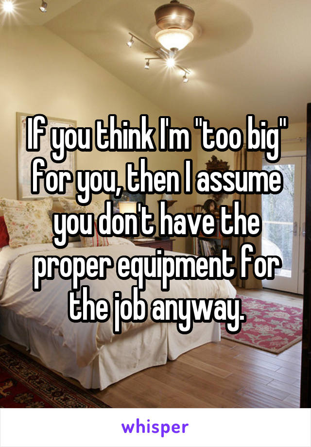 If you think I'm "too big" for you, then I assume you don't have the proper equipment for the job anyway.