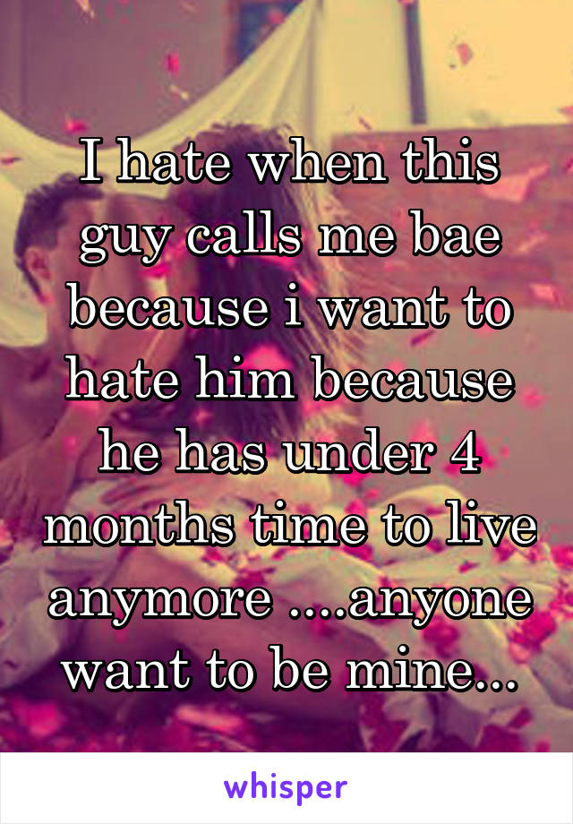 I hate when this guy calls me bae because i want to hate him because he has under 4 months time to live anymore ....anyone want to be mine...