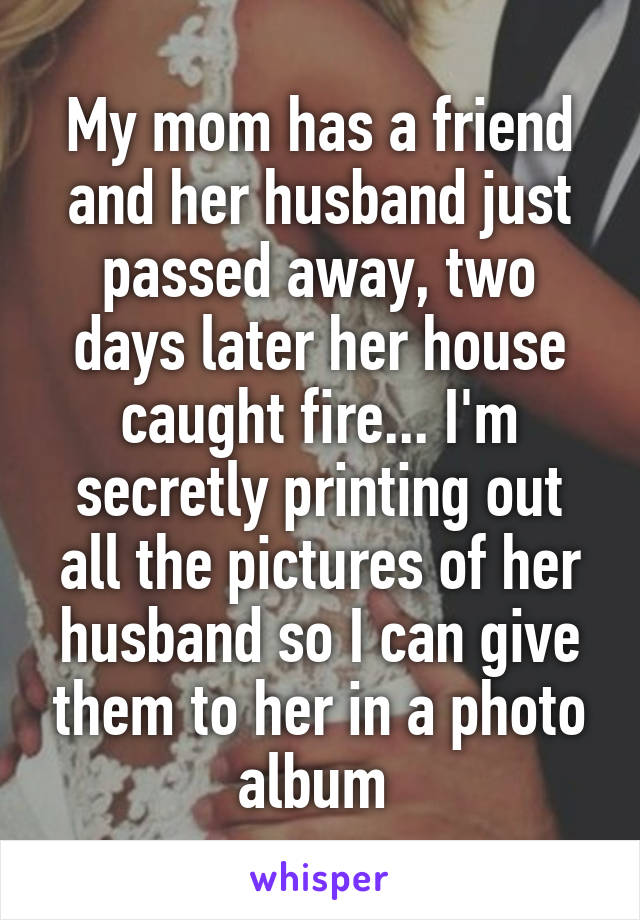 My mom has a friend and her husband just passed away, two days later her house caught fire... I'm secretly printing out all the pictures of her husband so I can give them to her in a photo album 