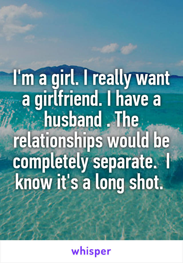 I'm a girl. I really want a girlfriend. I have a husband . The relationships would be completely separate.  I know it's a long shot. 