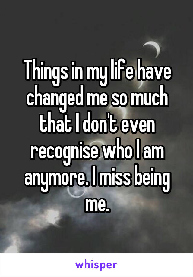 Things in my life have changed me so much that I don't even recognise who I am anymore. I miss being me.