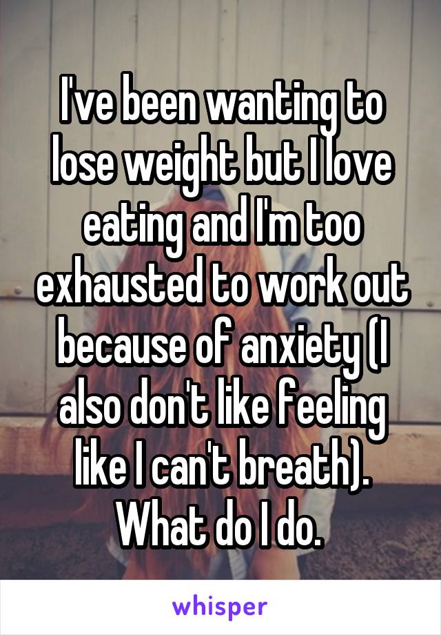 I've been wanting to lose weight but I love eating and I'm too exhausted to work out because of anxiety (I also don't like feeling like I can't breath). What do I do. 