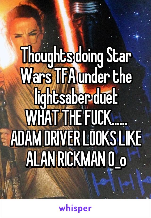 Thoughts doing Star Wars TFA under the lightsaber duel:
WHAT THE FUCK...... ADAM DRIVER LOOKS LIKE ALAN RICKMAN O_o