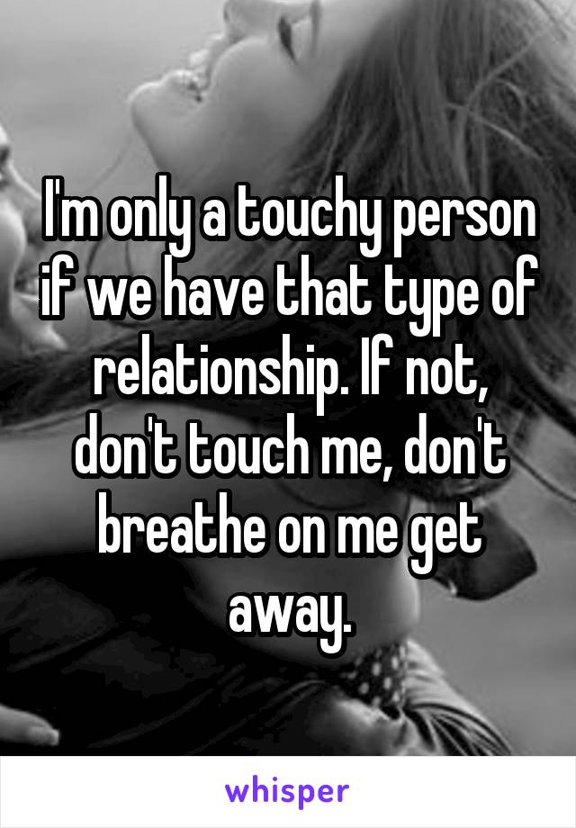 I'm only a touchy person if we have that type of relationship. If not, don't touch me, don't breathe on me get away.