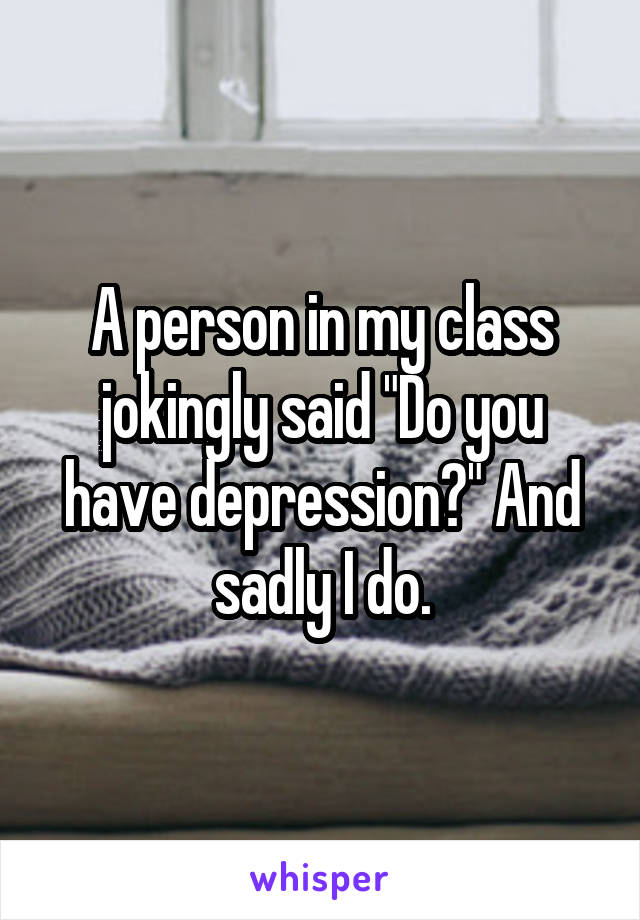 A person in my class jokingly said "Do you have depression?" And sadly I do.