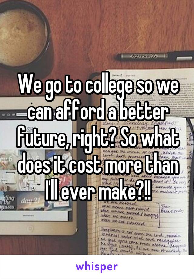 We go to college so we can afford a better future, right? So what does it cost more than I'll ever make?!!