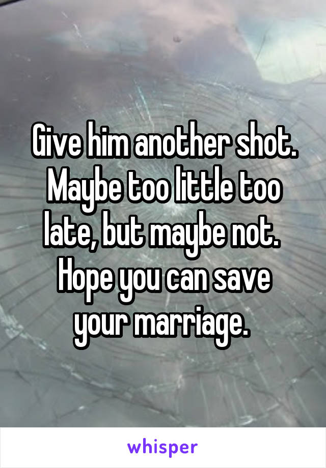 Give him another shot. Maybe too little too late, but maybe not. 
Hope you can save your marriage. 