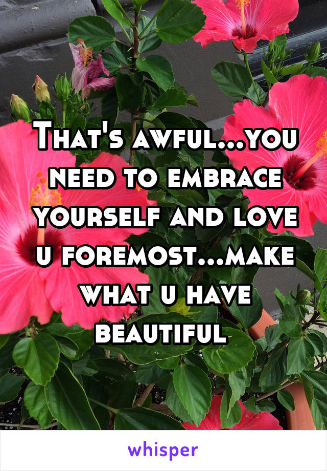 That's awful...you need to embrace yourself and love u foremost...make what u have beautiful 