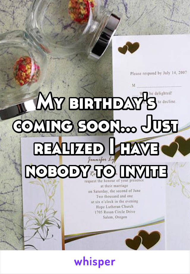 My birthday's coming soon... Just realized I have nobody to invite