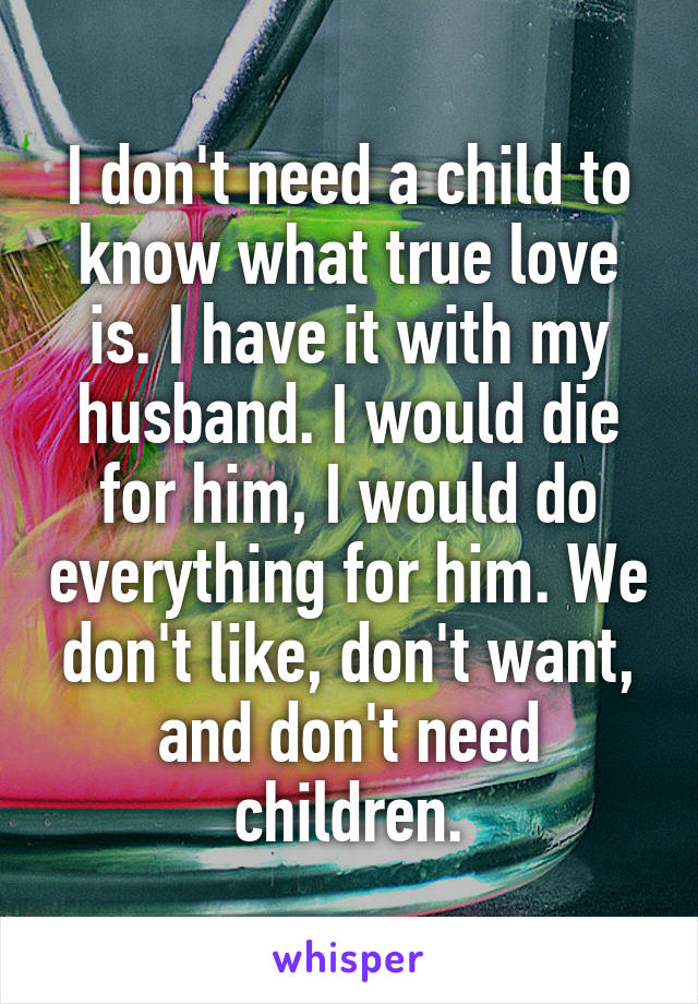 I don't need a child to know what true love is. I have it with my husband. I would die for him, I would do everything for him. We don't like, don't want, and don't need children.