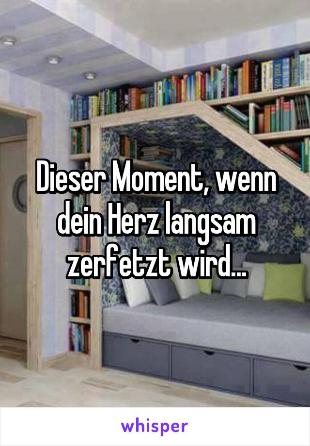 Dieser Moment, wenn dein Herz langsam zerfetzt wird...