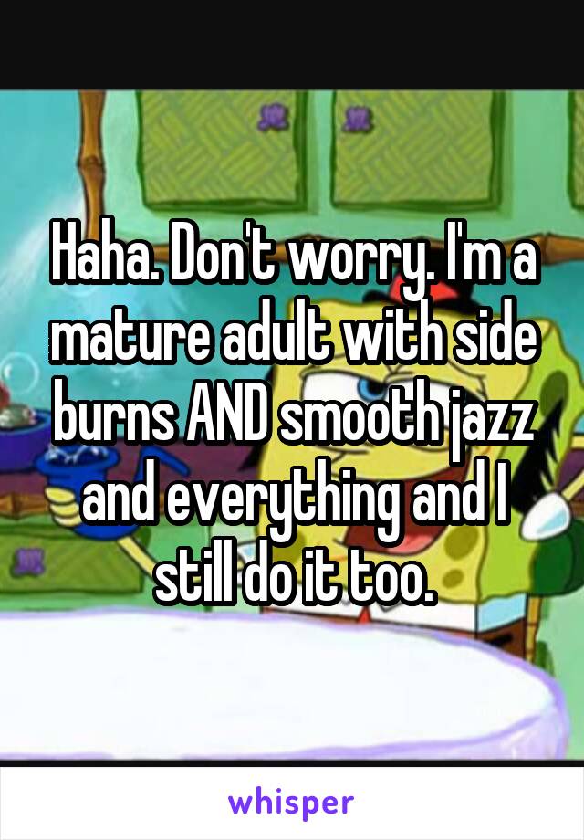 Haha. Don't worry. I'm a mature adult with side burns AND smooth jazz and everything and I still do it too.