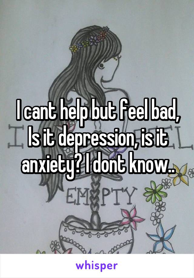 I cant help but feel bad, Is it depression, is it anxiety? I dont know..