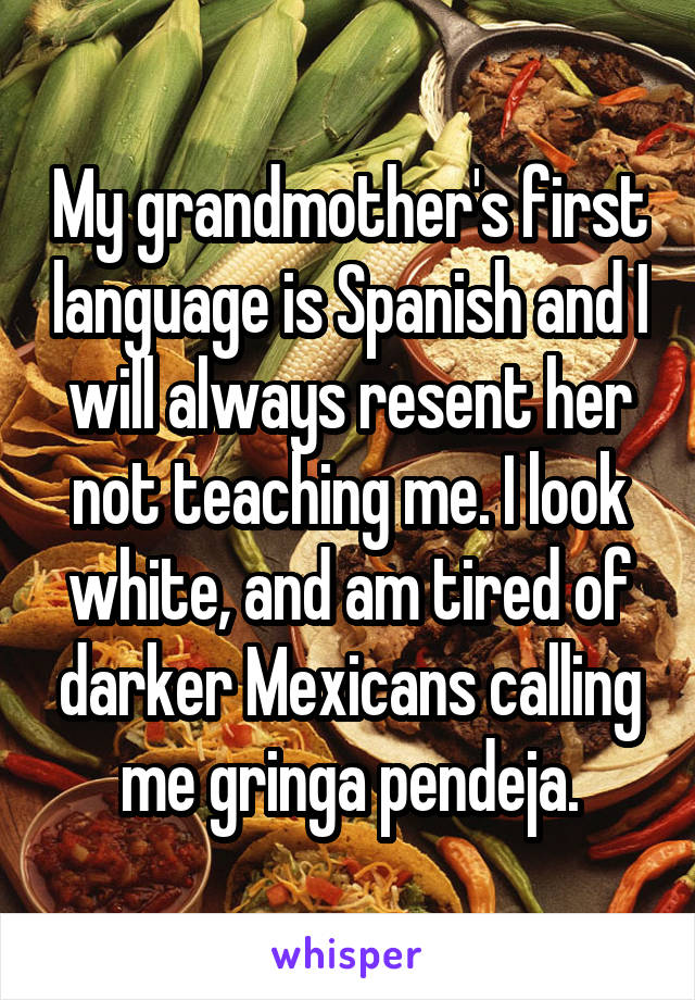 My grandmother's first language is Spanish and I will always resent her not teaching me. I look white, and am tired of darker Mexicans calling me gringa pendeja.