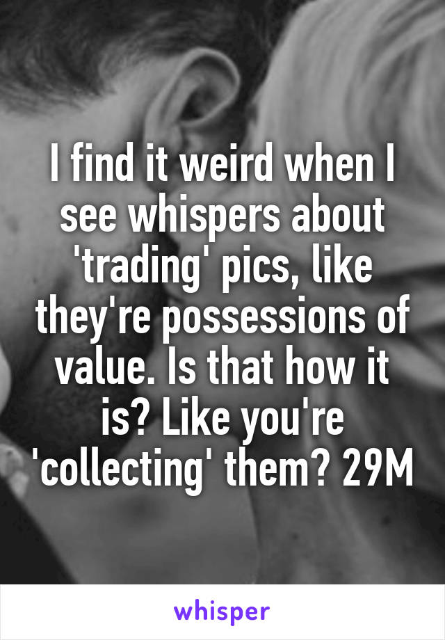 I find it weird when I see whispers about 'trading' pics, like they're possessions of value. Is that how it is? Like you're 'collecting' them? 29M