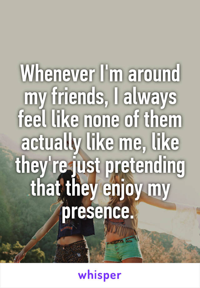 Whenever I'm around my friends, I always feel like none of them actually like me, like they're just pretending that they enjoy my presence. 