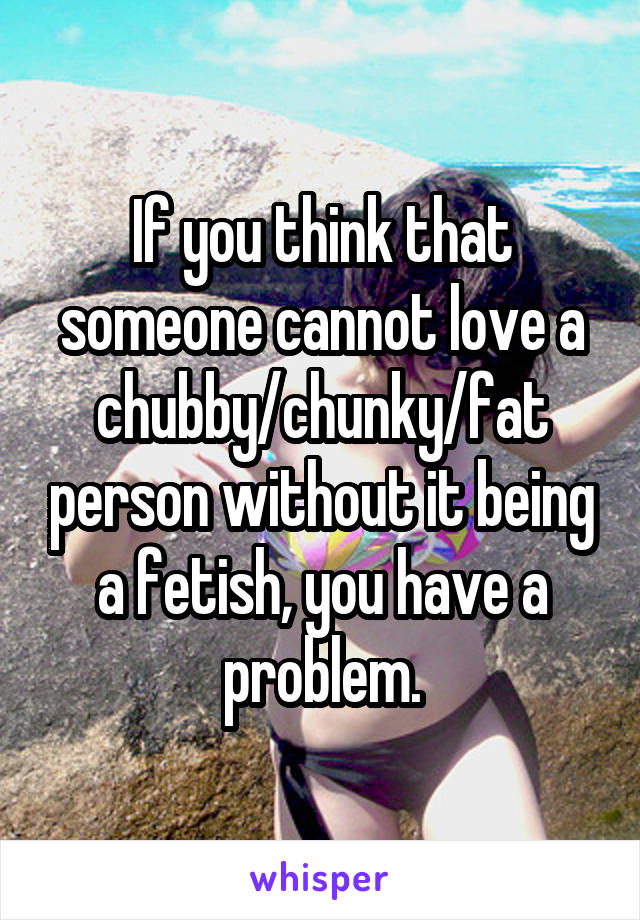 If you think that someone cannot love a chubby/chunky/fat person without it being a fetish, you have a problem.