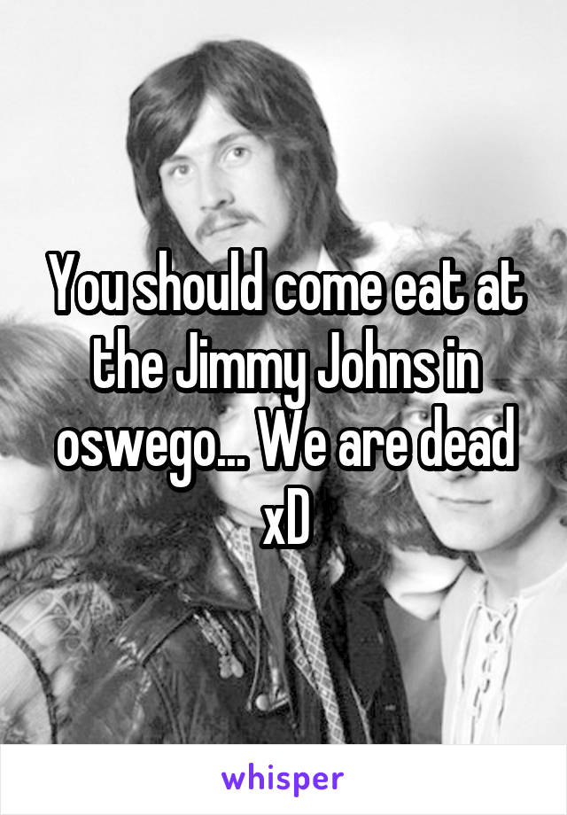 You should come eat at the Jimmy Johns in oswego... We are dead xD