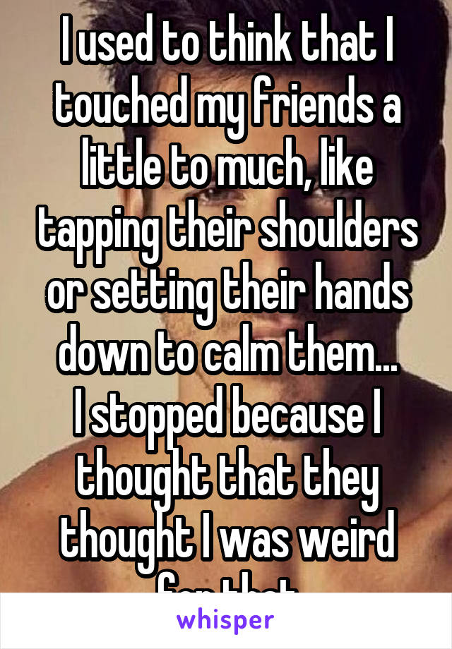 I used to think that I touched my friends a little to much, like tapping their shoulders or setting their hands down to calm them...
I stopped because I thought that they thought I was weird for that