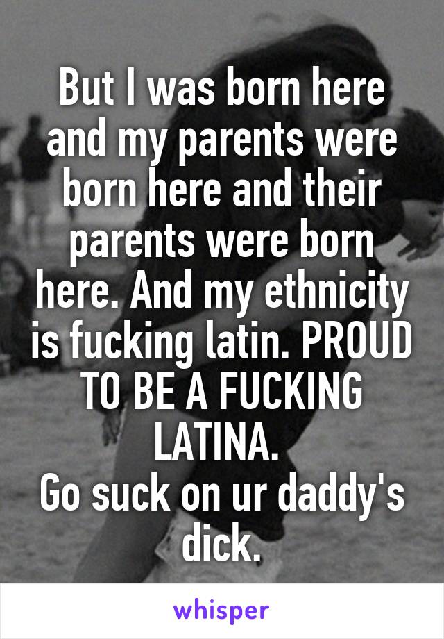 But I was born here and my parents were born here and their parents were born here. And my ethnicity is fucking latin. PROUD TO BE A FUCKING LATINA. 
Go suck on ur daddy's dick.