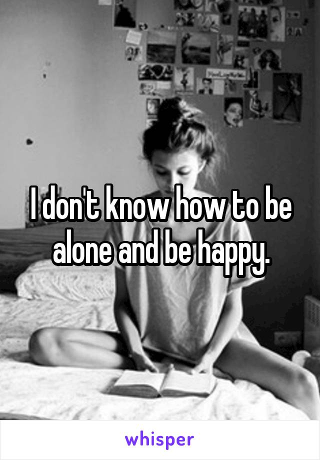 I don't know how to be alone and be happy.