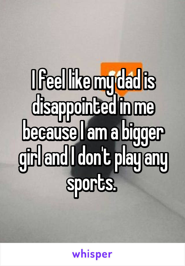 I feel like my dad is disappointed in me because I am a bigger girl and I don't play any sports. 