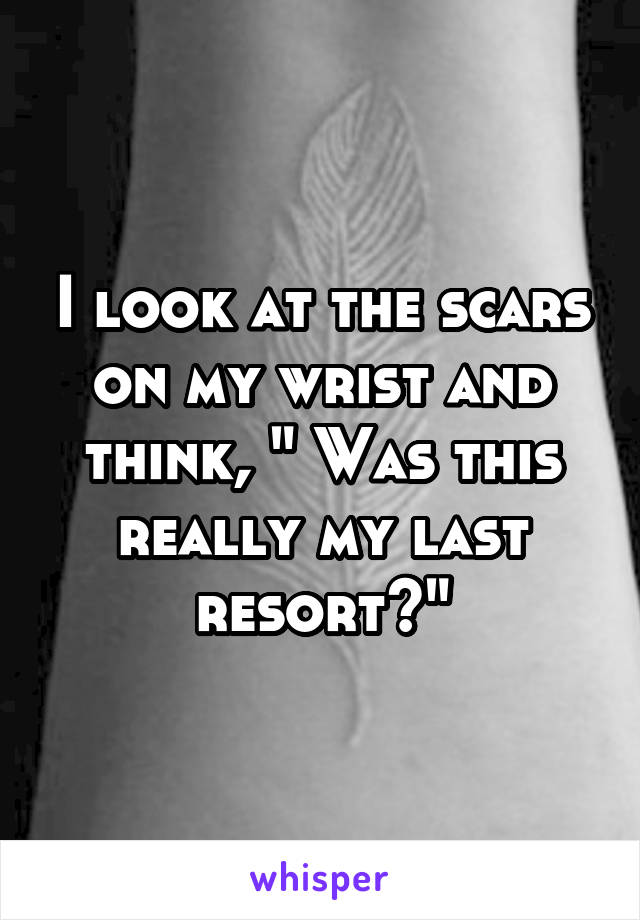 I look at the scars on my wrist and think, " Was this really my last resort?"