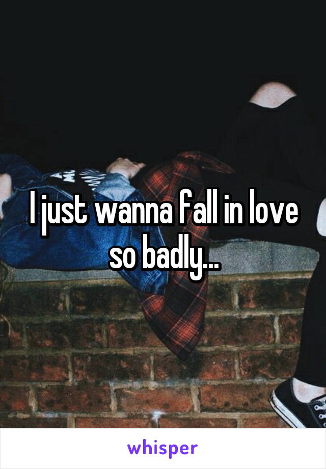 I just wanna fall in love so badly...