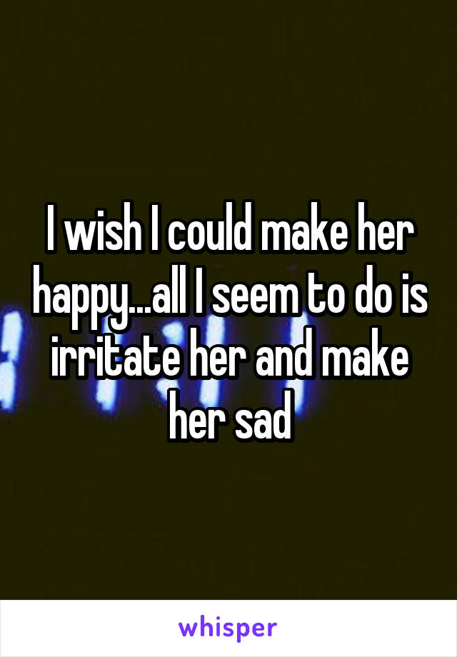 I wish I could make her happy...all I seem to do is irritate her and make her sad