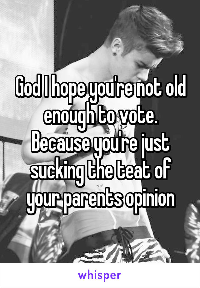 God I hope you're not old enough to vote. Because you're just sucking the teat of your parents opinion