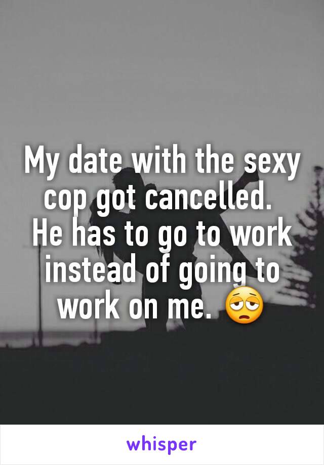 My date with the sexy cop got cancelled. 
He has to go to work instead of going to work on me. 😩