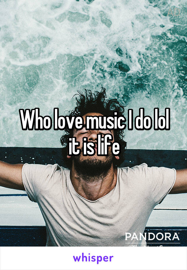 Who love music I do lol it is life