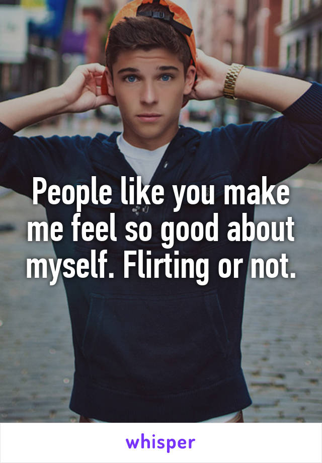 People like you make me feel so good about myself. Flirting or not.