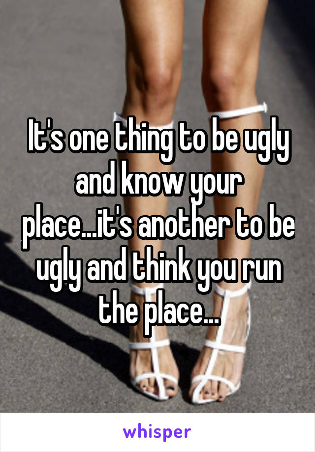 It's one thing to be ugly and know your place...it's another to be ugly and think you run the place...