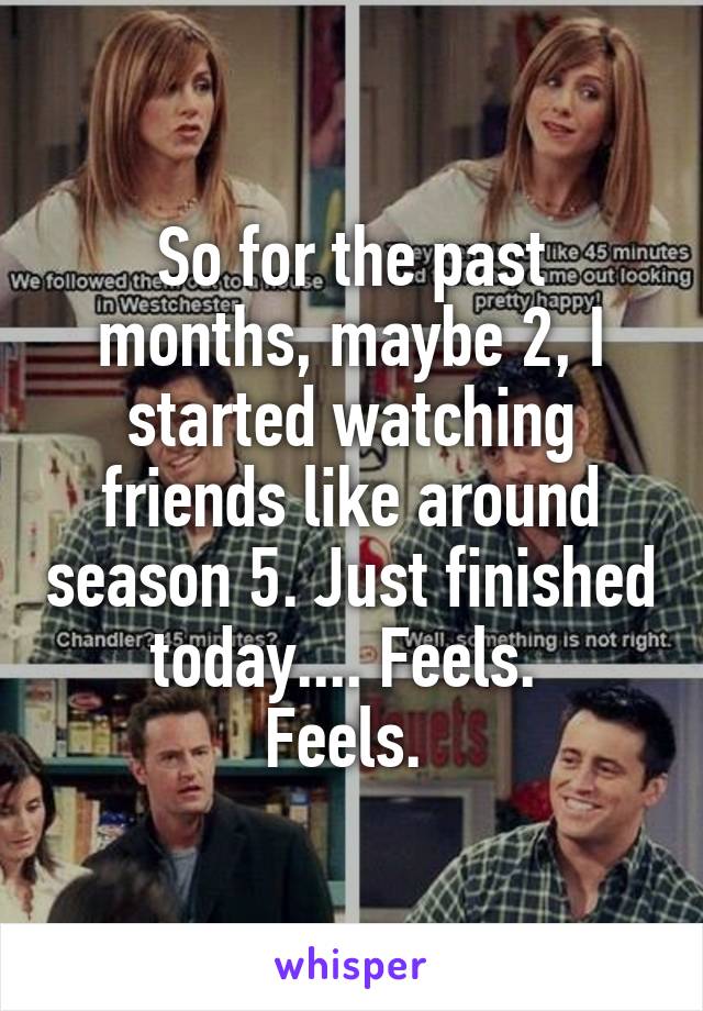 So for the past months, maybe 2, I started watching friends like around season 5. Just finished today.... Feels. 
Feels. 