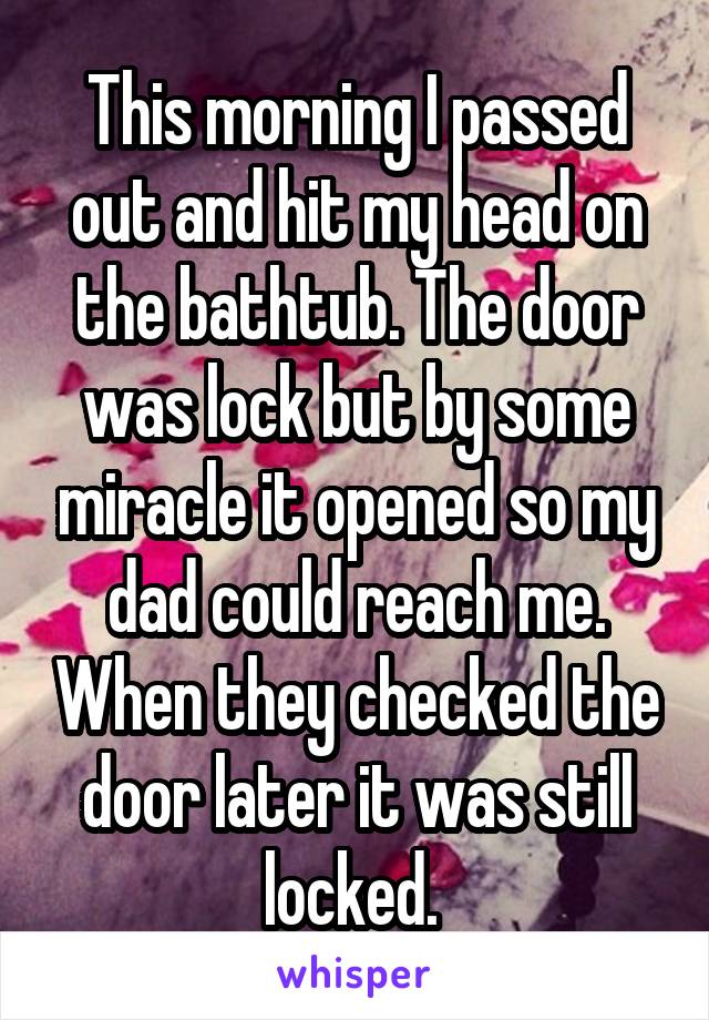 This morning I passed out and hit my head on the bathtub. The door was lock but by some miracle it opened so my dad could reach me. When they checked the door later it was still locked. 