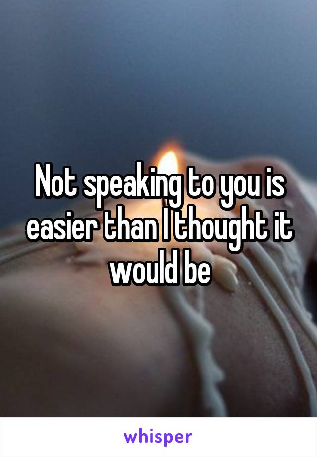 Not speaking to you is easier than I thought it would be