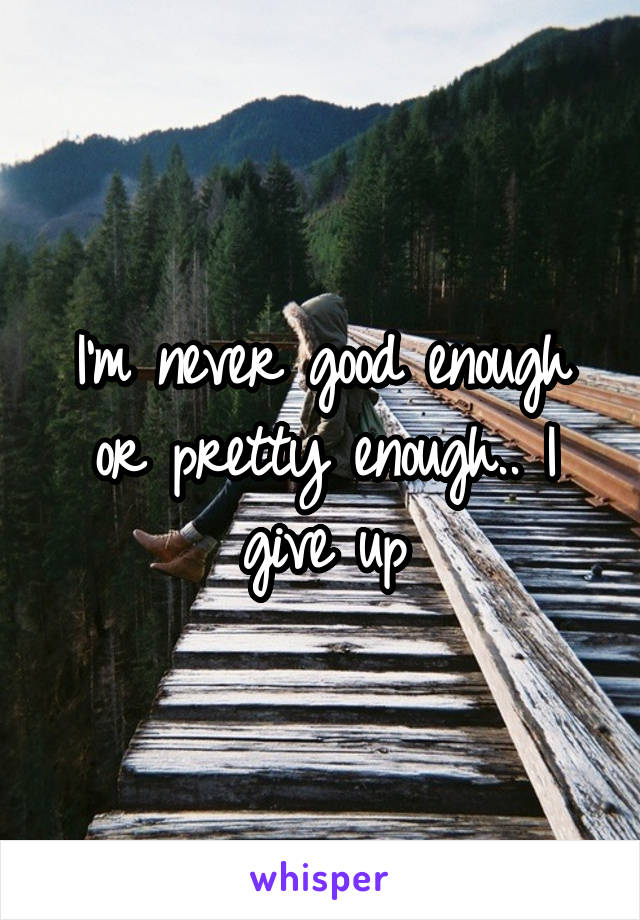 I'm never good enough or pretty enough.. I give up