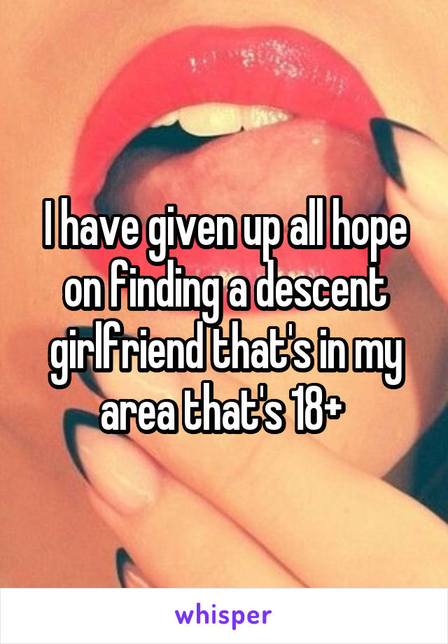 I have given up all hope on finding a descent girlfriend that's in my area that's 18+ 