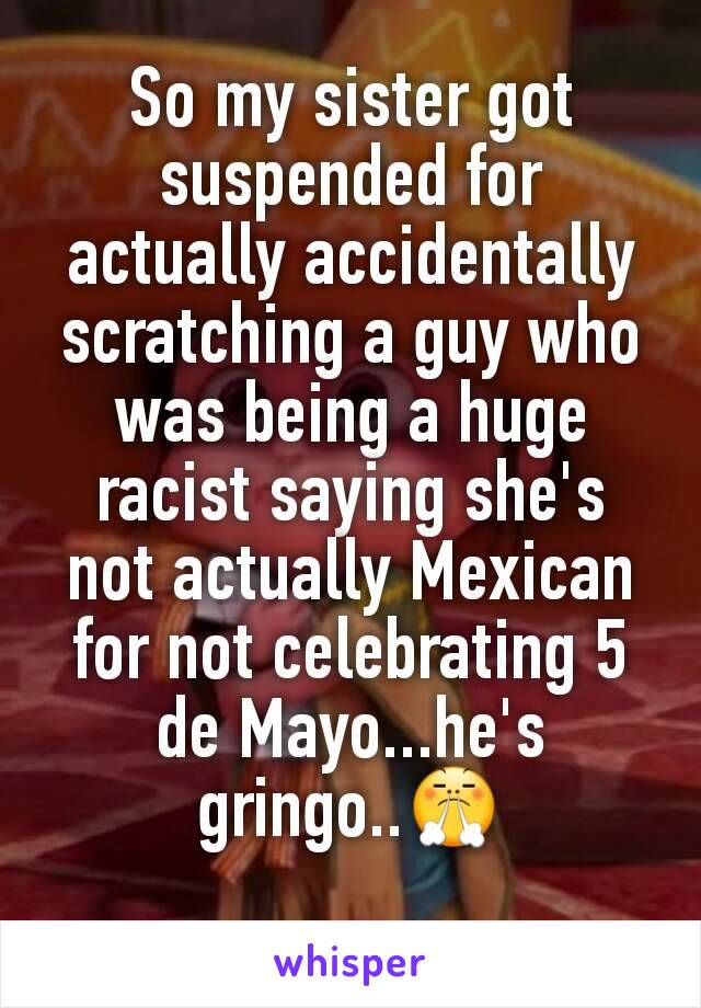 So my sister got suspended for actually accidentally scratching a guy who was being a huge racist saying she's not actually Mexican for not celebrating 5 de Mayo...he's gringo..😤