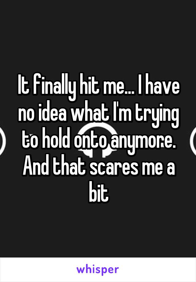 It finally hit me... I have no idea what I'm trying to hold onto anymore. And that scares me a bit