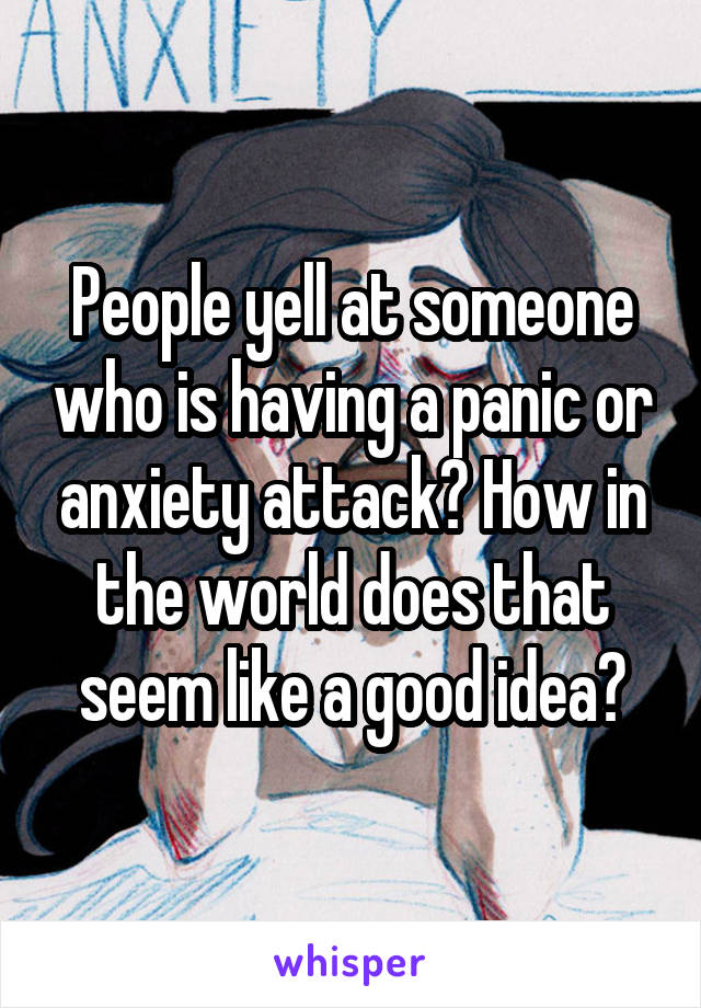 People yell at someone who is having a panic or anxiety attack? How in the world does that seem like a good idea?