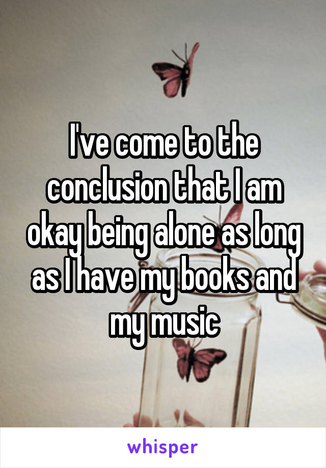 I've come to the conclusion that I am okay being alone as long as I have my books and my music