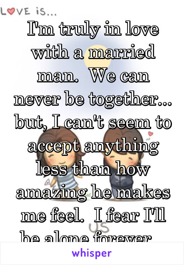 I'm truly in love with a married man.  We can never be together... but, I can't seem to accept anything less than how amazing he makes me feel.  I fear I'll be alone forever...