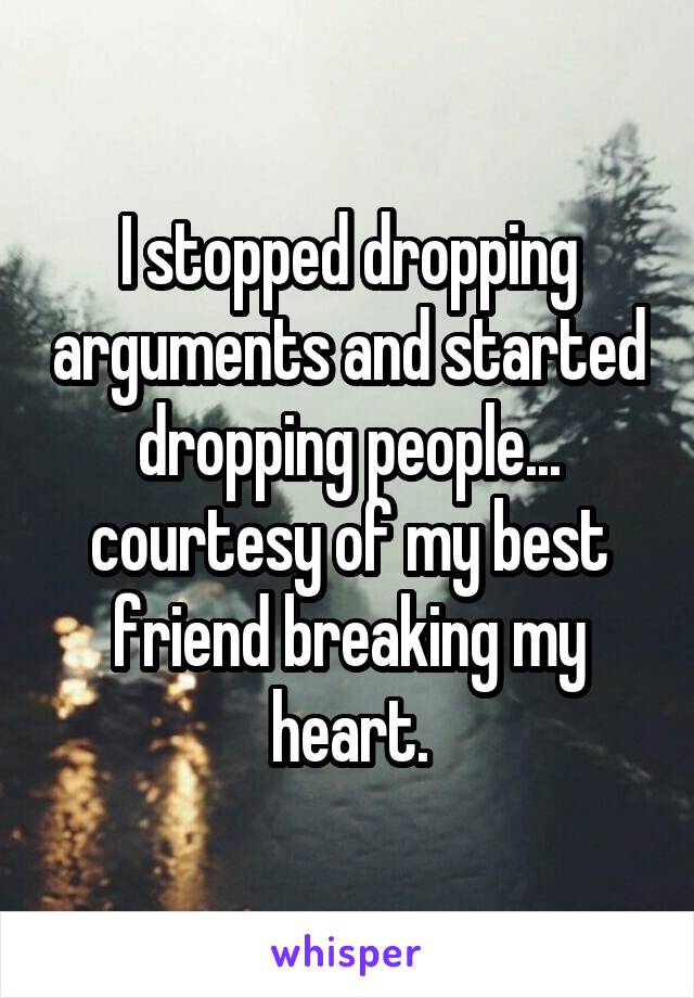 I stopped dropping arguments and started dropping people... courtesy of my best friend breaking my heart.