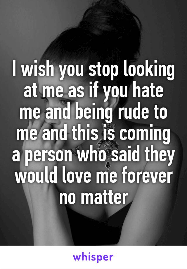 I wish you stop looking at me as if you hate me and being rude to me and this is coming a person who said they would love me forever no matter