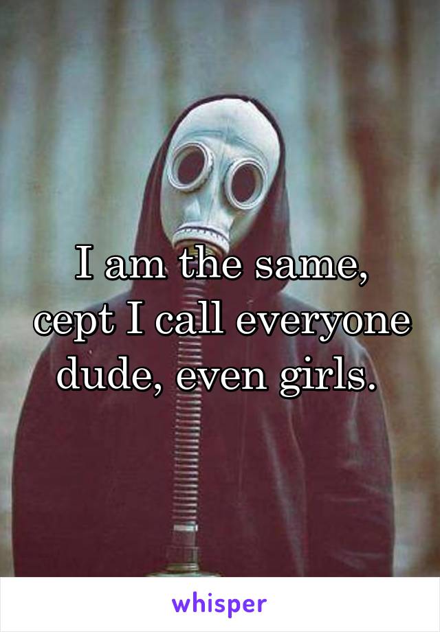 I am the same, cept I call everyone dude, even girls. 