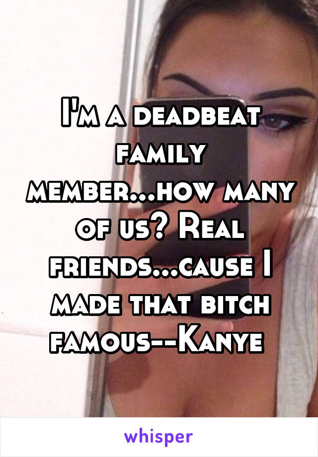 I'm a deadbeat family member...how many of us? Real friends...cause I made that bitch famous--Kanye 